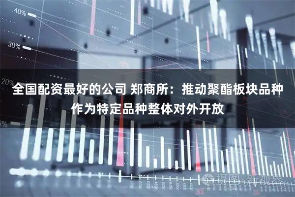全国配资最好的公司 郑商所：推动聚酯板块品种作为特定品种整体对外开放