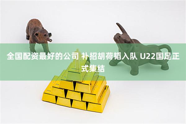 全国配资最好的公司 补招胡荷韬入队 U22国足正式集结