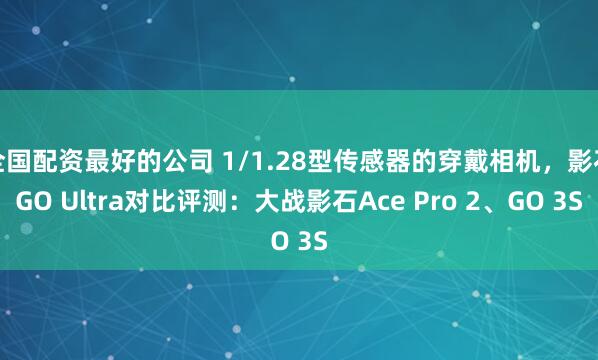 全国配资最好的公司 1/1.28型传感器的穿戴相机,影石GO Ultra对比评测:大战影石Ace Pro 2、GO 3S