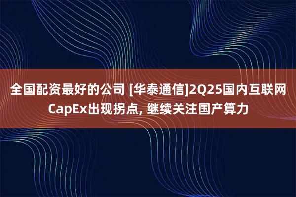 全国配资最好的公司 [华泰通信]2Q25国内互联网CapEx出现拐点, 继续关注国产算力