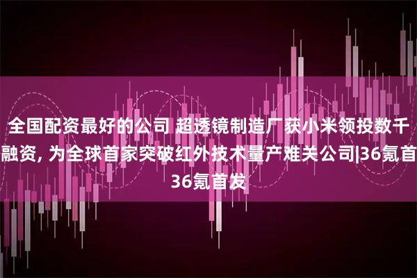 全国配资最好的公司 超透镜制造厂获小米领投数千万融资, 为全球首家突破红外技术量产难关公司|36氪首发