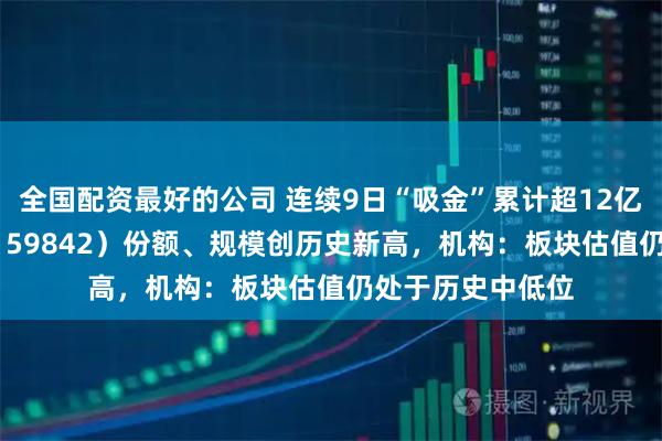 全国配资最好的公司 连续9日“吸金”累计超12亿元,券商ETF(159842)份额、规模创历史新高,机构:板块估值仍处于历史中低位