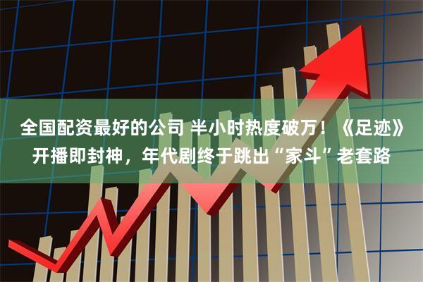 全国配资最好的公司 半小时热度破万！《足迹》开播即封神，年代剧终于跳出“家斗”老套路