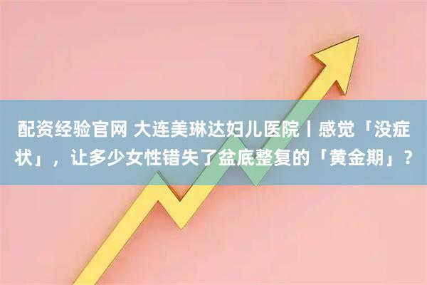 配资经验官网 大连美琳达妇儿医院丨感觉「没症状」,让多少女性错失了盆底整复的「黄金期」?