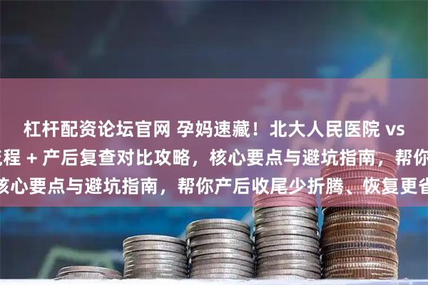 杠杆配资论坛官网 孕妈速藏!北大人民医院 vs 北京朝阳医院:出院流程 + 产后复查对比攻略,核心要点与避坑指南,帮你产后收尾少折腾、恢复更省心
