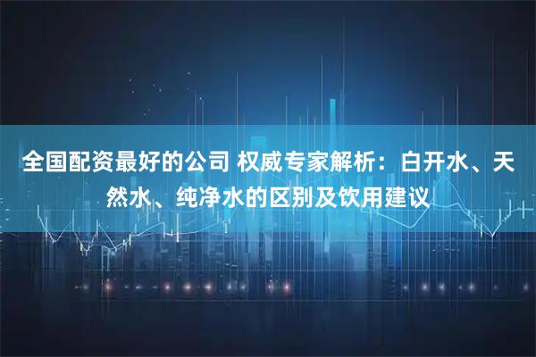 全国配资最好的公司 权威专家解析：白开水、天然水、纯净水的区别及饮用建议