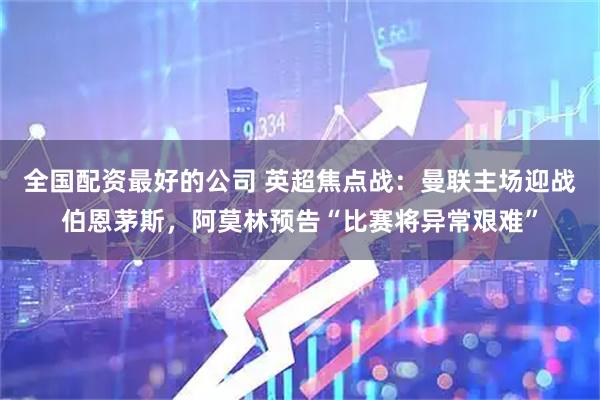 全国配资最好的公司 英超焦点战:曼联主场迎战伯恩茅斯,阿莫林预告“比赛将异常艰难”