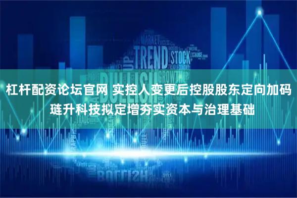 杠杆配资论坛官网 实控人变更后控股股东定向加码  琏升科技拟定增夯实资本与治理基础