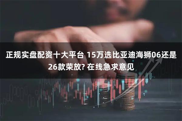 正规实盘配资十大平台 15万选比亚迪海狮06还是26款荣放? 在线急求意见