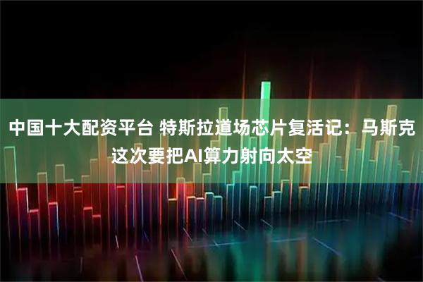 中国十大配资平台 特斯拉道场芯片复活记：马斯克这次要把AI算力射向太空