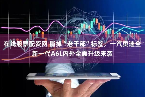 在线股票配资网 撕掉“老干部”标签，一汽奥迪全新一代A6L内外全面升级来袭