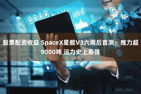 股票配资收益 SpaceX星舰V3六周后首测：推力超9000吨 运力史上最强