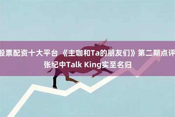 股票配资十大平台 《主咖和Ta的朋友们》第二期点评 张纪中Talk King实至名归