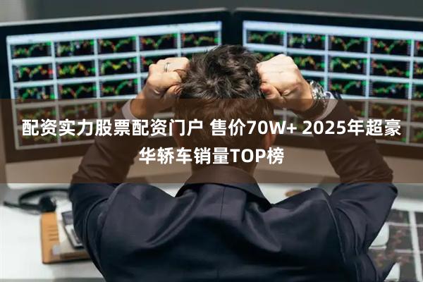 配资实力股票配资门户 售价70W+ 2025年超豪华轿车销量TOP榜