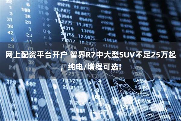 网上配资平台开户 智界R7中大型SUV不足25万起，纯电/增程可选!