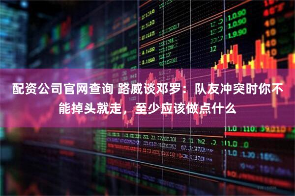 配资公司官网查询 路威谈邓罗：队友冲突时你不能掉头就走，至少应该做点什么