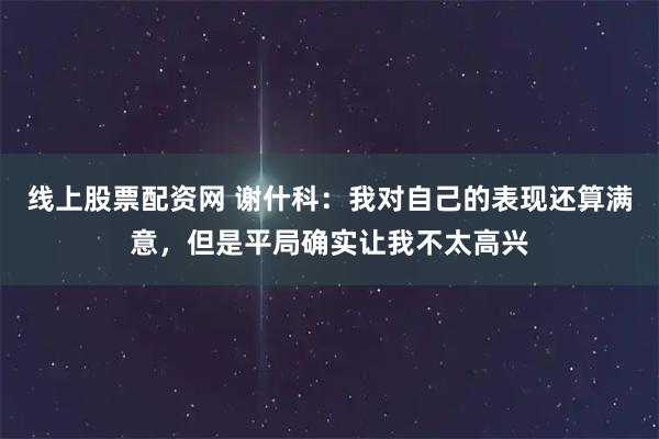 线上股票配资网 谢什科：我对自己的表现还算满意，但是平局确实让我不太高兴