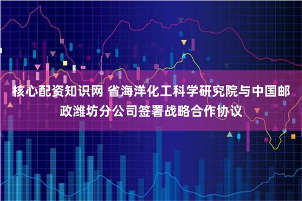 核心配资知识网 省海洋化工科学研究院与中国邮政潍坊分公司签署战略合作协议