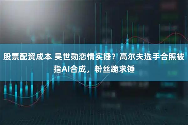 股票配资成本 吴世勋恋情实锤？高尔夫选手合照被指AI合成，粉丝跪求锤