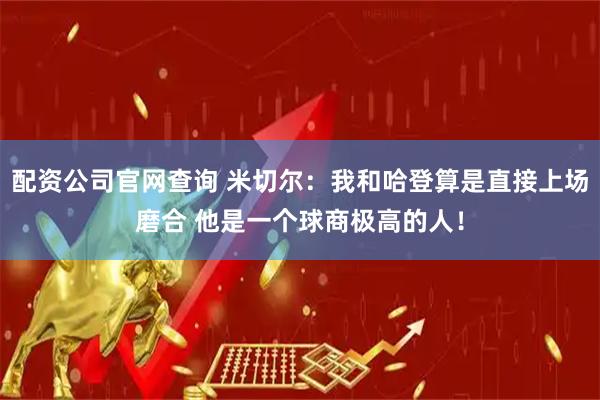 配资公司官网查询 米切尔：我和哈登算是直接上场磨合 他是一个球商极高的人！
