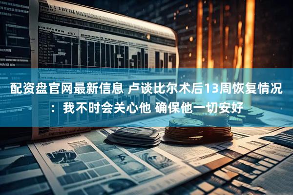 配资盘官网最新信息 卢谈比尔术后13周恢复情况：我不时会关心他 确保他一切安好
