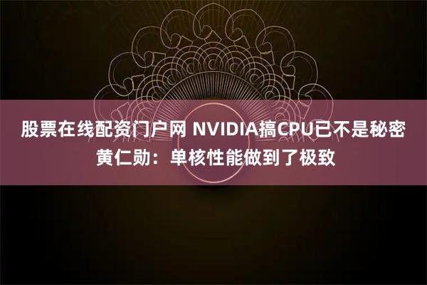 股票在线配资门户网 NVIDIA搞CPU已不是秘密 黄仁勋：单核性能做到了极致