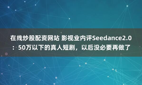 在线炒股配资网站 影视业内评Seedance2.0:50万以下的真人短剧,以后没必要再做了