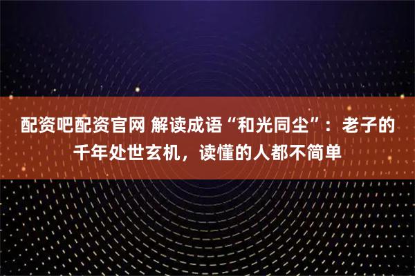 配资吧配资官网 解读成语“和光同尘”：老子的千年处世玄机，读懂的人都不简单
