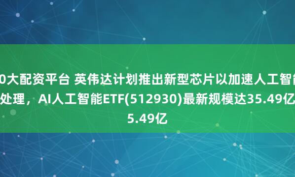 10大配资平台 英伟达计划推出新型芯片以加速人工智能处理，AI人工智能ETF(512930)最新规模达35.49亿