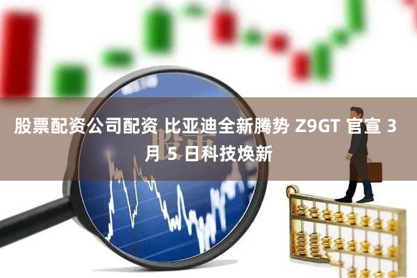 股票配资公司配资 比亚迪全新腾势 Z9GT 官宣 3 月 5 日科技焕新