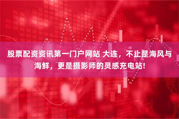 股票配资资讯第一门户网站 大连，不止是海风与海鲜，更是摄影师的灵感充电站!