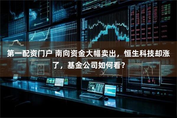 第一配资门户 南向资金大幅卖出，恒生科技却涨了，基金公司如何看？
