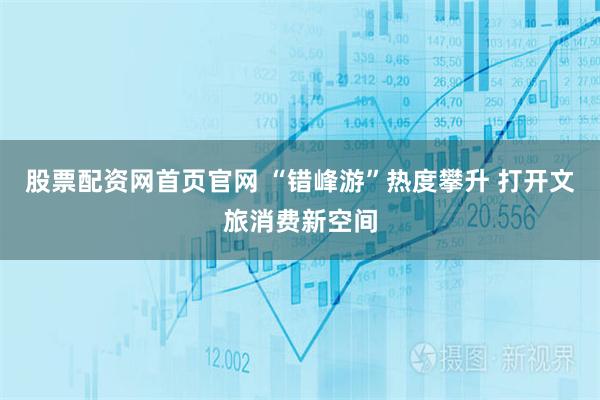 股票配资网首页官网 “错峰游”热度攀升 打开文旅消费新空间