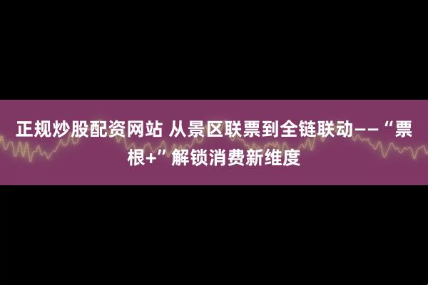 正规炒股配资网站 从景区联票到全链联动——“票根+”解锁消费新维度
