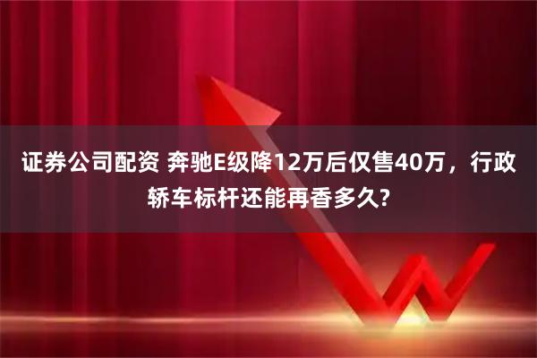 证券公司配资 奔驰E级降12万后仅售40万,行政轿车标杆还能再香多久?