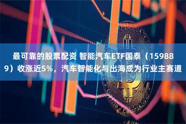 最可靠的股票配资 智能汽车ETF国泰（159889）收涨近5%，汽车智能化与出海成为行业主赛道