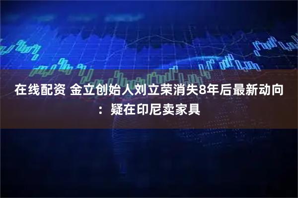 在线配资 金立创始人刘立荣消失8年后最新动向：疑在印尼卖家具