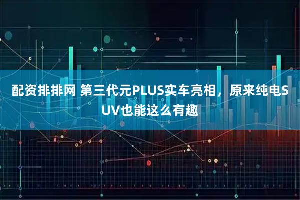 配资排排网 第三代元PLUS实车亮相，原来纯电SUV也能这么有趣