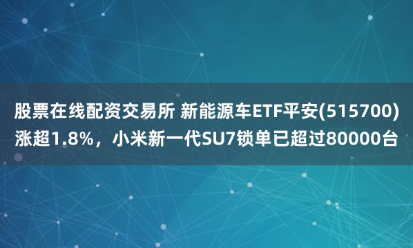 股票在线配资交易所 新能源车ETF平安(515700)涨超1.8%，小米新一代SU7锁单已超过80000台