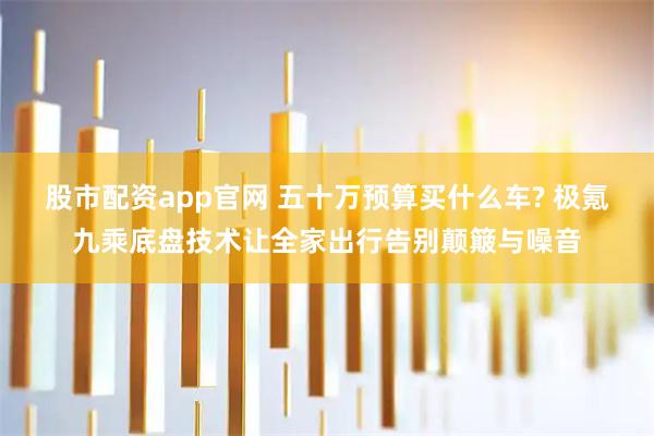 股市配资app官网 五十万预算买什么车? 极氪九乘底盘技术让全家出行告别颠簸与噪音