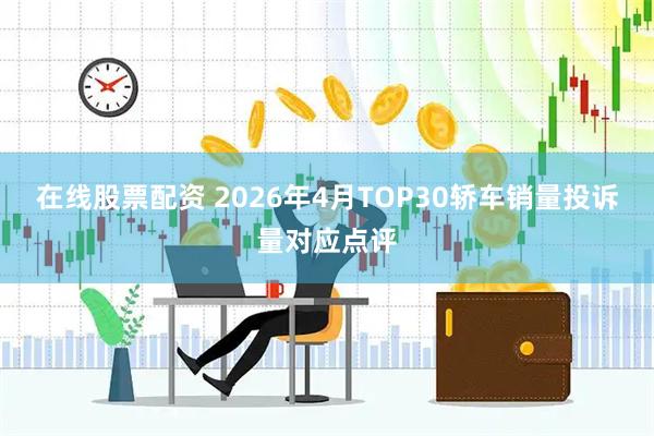 在线股票配资 2026年4月TOP30轿车销量投诉量对应点评