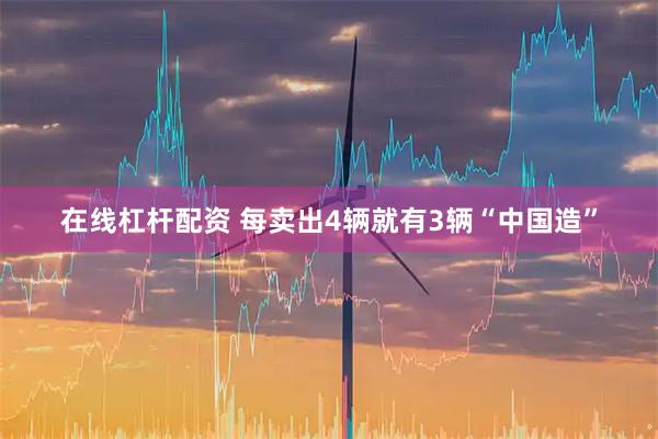 在线杠杆配资 每卖出4辆就有3辆“中国造”