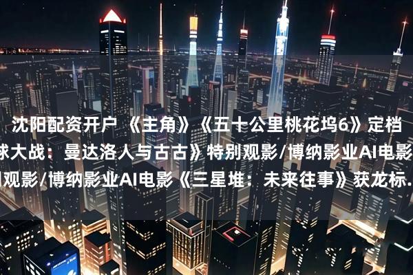 沈阳配资开户 《主角》《五十公里桃花坞6》定档/IMAX在京举办《星球大战：曼达洛人与古古》特别观影/博纳影业AI电影《三星堆：未来往事》获龙标……