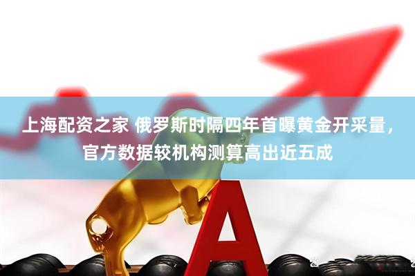 上海配资之家 俄罗斯时隔四年首曝黄金开采量，官方数据较机构测算高出近五成