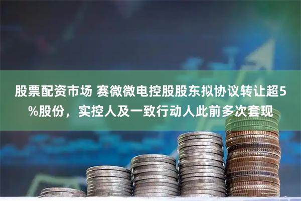 股票配资市场 赛微微电控股股东拟协议转让超5%股份，实控人及一致行动人此前多次套现