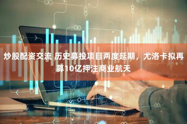 炒股配资交流 历史募投项目两度延期，尤洛卡拟再募10亿押注商业航天