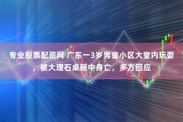 专业股票配资网 广东一3岁男童小区大堂内玩耍，被大理石桌砸中身亡，多方回应