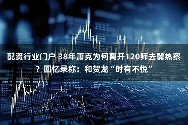配资行业门户 38年萧克为何离开120师去冀热察？回忆录称：和贺龙“时有不悦”