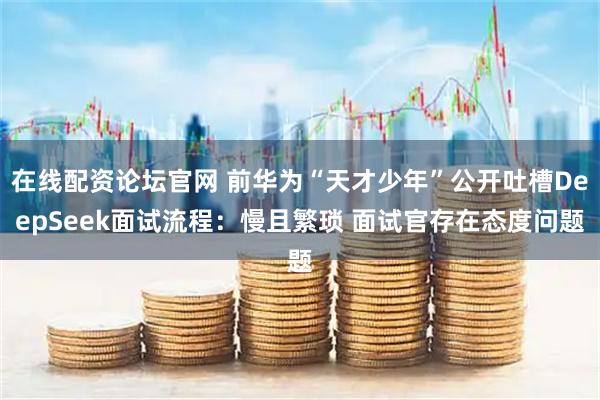 在线配资论坛官网 前华为“天才少年”公开吐槽DeepSeek面试流程：慢且繁琐 面试官存在态度问题