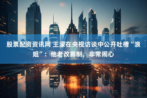 股票配资资讯网 王濛在央视访谈中公开吐槽“浪姐”：他老改赛制，非常闹心